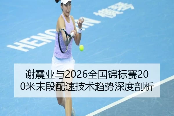谢震业与2026全国锦标赛200米末段配速技术趋势深度剖析