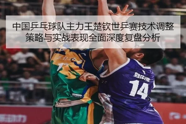 中国乒乓球队主力王楚钦世乒赛技术调整策略与实战表现全面深度复盘分析